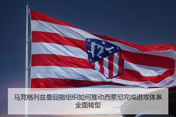 马竞格列兹曼回撤组织如何推动西蒙尼完成进攻体系全面转型