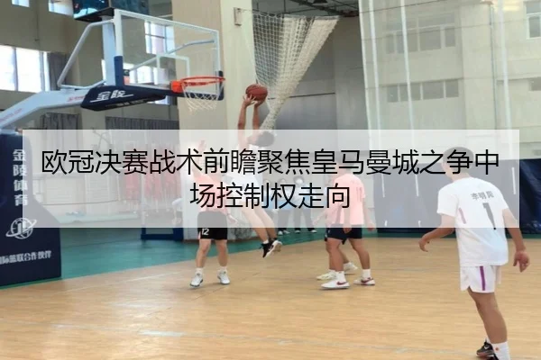 欧冠决赛战术前瞻聚焦皇马曼城之争中场控制权走向