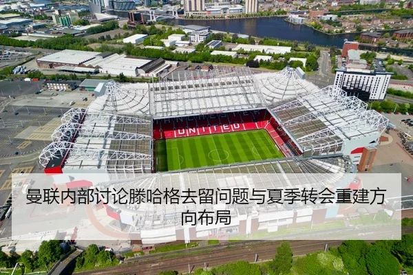 曼联内部讨论滕哈格去留问题与夏季转会重建方向布局