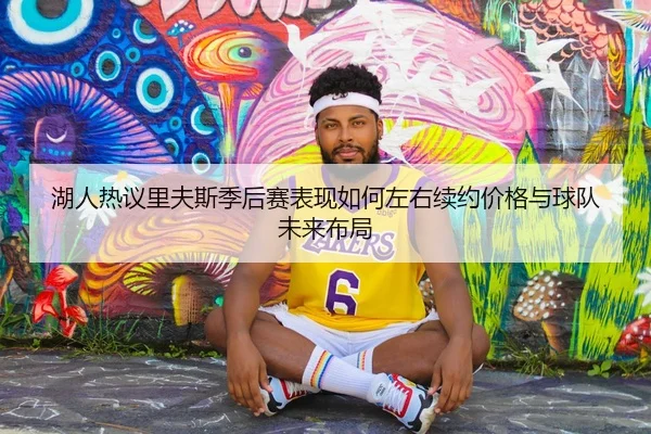 湖人热议里夫斯季后赛表现如何左右续约价格与球队未来布局