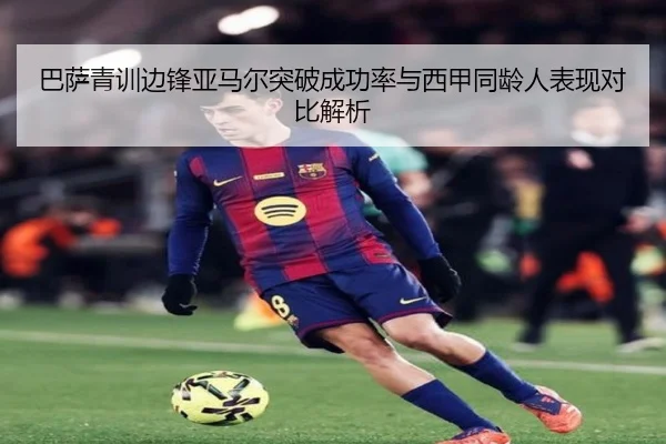 巴萨青训边锋亚马尔突破成功率与西甲同龄人表现对比解析