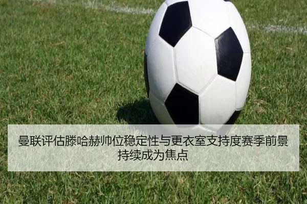 曼联评估滕哈赫帅位稳定性与更衣室支持度赛季前景持续成为焦点